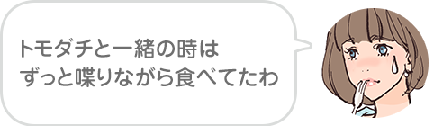 トモダチと一緒の時はずっと喋りながら食べてたわ