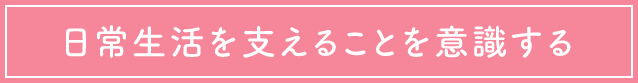 日常生活を支えることを意識する