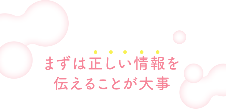 まずは正しい情報を伝えることが大事