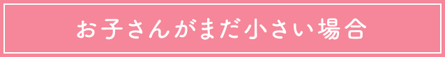 お子さんがまだ小さい場合