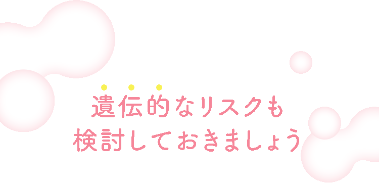 遺伝的なリスクも検討しておきましょう