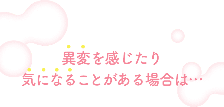 異変を感じたり気になることがある場合は...