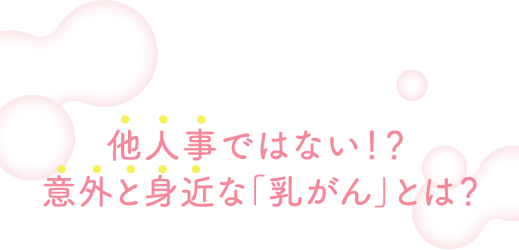 他人事ではない！？意外と身近な「乳がん」とは？