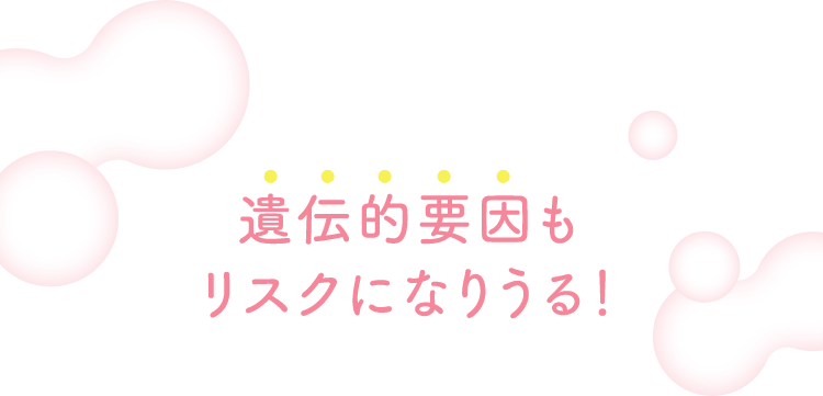 遺伝的要因もリスクになりうる！