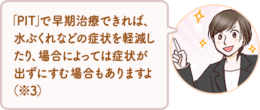 「PIT」で早期治療できれば、水ぶくれなどの症状を軽減したり、場合によっては症状が出ずにすむ場合もありますよ （※3）
