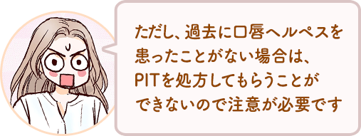 ただし、過去に口唇ヘルペスを患ったことがない場合は、PITを処方してもらうことができないので注意が必要です