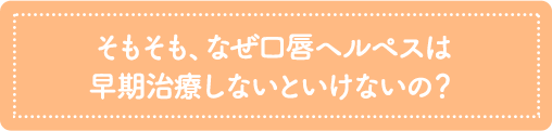 そもそも、なぜ口唇ヘルペスは早期治療しないといけないの？